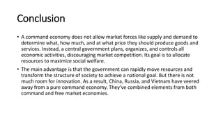 Conclusion
• A command economy does not allow market forces like supply and demand to
determine what, how much, and at what price they should produce goods and
services. Instead, a central government plans, organizes, and controls all
economic activities, discouraging market competition. Its goal is to allocate
resources to maximize social welfare.
• The main advantage is that the government can rapidly move resources and
transform the structure of society to achieve a national goal. But there is not
much room for innovation. As a result, China, Russia, and Vietnam have veered
away from a pure command economy. They've combined elements from both
command and free market economies.
 