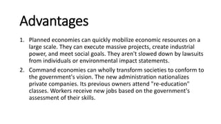 Advantages
1. Planned economies can quickly mobilize economic resources on a
large scale. They can execute massive projects, create industrial
power, and meet social goals. They aren't slowed down by lawsuits
from individuals or environmental impact statements.
2. Command economies can wholly transform societies to conform to
the government's vision. The new administration nationalizes
private companies. Its previous owners attend "re-education"
classes. Workers receive new jobs based on the government's
assessment of their skills.
 