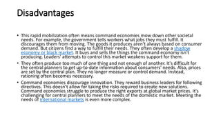 Disadvantages
• This rapid mobilization often means command economies mow down other societal
needs. For example, the government tells workers what jobs they must fulfill. It
discourages them from moving. The goods it produces aren’t always based on consumer
demand. But citizens find a way to fulfill their needs. They often develop a shadow
economy or black market. It buys and sells the things the command economy isn't
producing. Leaders' attempts to control this market weakens support for them.
• They often produce too much of one thing and not enough of another. It's difficult for
the central planners to get up-to-date information about consumers' needs. Also, prices
are set by the central plan. They no longer measure or control demand. Instead,
rationing often becomes necessary.
• Command economies discourage innovation. They reward business leaders for following
directives. This doesn’t allow for taking the risks required to create new solutions.
Command economies struggle to produce the right exports at global market prices. It's
challenging for central planners to meet the needs of the domestic market. Meeting the
needs of international markets is even more complex.
 