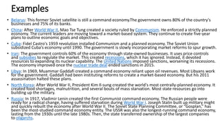 Examples
• Belarus: This former Soviet satellite is still a command economy.The government owns 80% of the country's
businesses and 75% of its banks.
• China: After World War II, Mao Tse Tung created a society ruled by Communism. He enforced a strictly planned
economy. The current leaders are moving toward a market-based system. They continue to create five-year
plans to outline economic goals and objectives.
• Cuba: Fidel Castro's 1959 revolution installed Communism and a planned economy. The Soviet Union
subsidized Cuba’s economy until 1990. The government is slowly incorporating market reforms to spur growth.
• Iran: The government controls 60% of the economy through state-owned businesses. It uses price controls
and subsidies to regulate the market. This created recessions, which it has ignored. Instead, it devoted
resources to expanding its nuclear capability. The United Nations imposed sanctions, worsening its recessions.
The economy improved once the nuclear trade deal ended sanctions in 2015.
• Libya: In 1969, Muammar Gaddafi created a command economy reliant upon oil revenues. Most Libyans work
for the government. Gaddafi had been instituting reforms to create a market-based economy. But his 2011
assassination halted these plans.
• North Korea: After World War II, President Kim Il-sung created the world's most centrally-planned economy. It
created food shortages, malnutrition, and several bouts of mass starvation. Most state resources go into
building up the military.
• Russia: In 1917, Vladimir Lenin created the first Communist command economy. The Russian people were
ready for a radical change, having suffered starvation during World War I. Joseph Stalin built up military might
and quickly rebuilt the economy after World War II. The Soviet State Planning Committee, or “Gosplan,” has
been the most-studied command economy entity. The USSR was also the longest-running command economy,
lasting from the 1930s until the late 1980s. Then, the state transferred ownership of the largest companies
to oligarchs.
 
