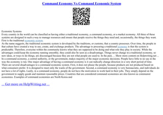 Command Economy Vs Command Economic System
Economic Systems
Every country in the world can be classified as having either a traditional economy, a command economy, or a market economy. All three of these
systems are designed in such a way to manage resources and ensure that people receive the things they need and, occasionally, the things they want.
First is the traditional economic system.
As the name suggests, the traditional economic system is developed by the traditions, or customs, that a country possesses. Over time, the people in
that culture have created a way to use, create, and exchange products. The advantage to procuring a traditional economy is that the system is
predictable. Therefore, everyone within the community knows what they are supposed to be doing and what role they play in society. While the
advantages could keep the economy running smoothly, they could also be seen as a disadvantage. Things never change in a traditional economy, so
new ideas, or ways to do things, are discouraged because they are not what people are used to. In the past, ... Show more content on Helpwriting.net ...
In a command economy, a central authority, or the government, makes majority of the major economic decisions. People have little to no say in the
way the economy is run. One major advantage of having a command economy is it can radically change direction in a very short period of time.
There are several disadvantages to a command economic system. First, it does not please the people, because products are not produced based on
what consumers prefer. It is designed to meet only the wants of the government. Second, a command economy is very bureaucratic, and individuals do
not have a lot of rights. Lastly, in a command economy, people do not have the motivation to work hard in their jobs. They simply depend on the
government to supply goods and maintain reasonable prices. Countries that are considered command economies are also known as communist
economies. Examples of command economies are North Korea and
... Get more on HelpWriting.net ...
 