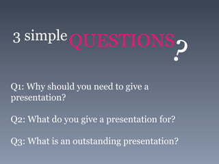 3 simple QUESTIONS ? Q1: Why should you need to give a presentation? Q2: What do you give a presentation for? Q3: What is an outstanding presentation? 