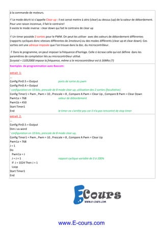 à la commande de moteurs. 
 Le mode décrit ici s'appelle Clear up : il est censé mettre à zéro (clear) au dessus (up) de la valeur de débordement. 
Pour une raison inconnue, il fait le contraire! 
Il existe le mode inverse : clear down qui fait le contraire de clear up  
 
 Un timer possède 2 sorties pour le PWM. On peut les utiliser  avec des valeurs de débordement différentes 
(rapports cycliques donc vitesses différentes de 2moteurs) ou des modes différents (clear up et clear down). Ces 
sorties ont une adresse imposée que l'on trouve dans la doc. du microcontrôleur. 
  Dans le programme, on peut imposer la fréquence d'horloge. Celle ci écrase celle qui est définie  dans les 
paramètres de compilation liés au microcontrôleur utilisé. 
$crystal = 11052000 impose la fréquence, même si le microcontrôleur est à 16Mhz (?) 
Exemples  de programmation avec Bascom: 
extrait  1:  
... 
Config PinD.5 = Output     ports de sortie du pwm 
Config PinD.4 = Output 
' configuration en 10 bits, prescale de 8 mode clear up, utilisation des 2 sorties (facultative) 
Config Timer1 = Pwm , Pwm = 10 , Prescale = 8 , Compare A Pwm = Clear Up , Compare B Pwm = Clear Down 
Pwm1a = 768        valeur de débordement 
Pwm1b = 450 
Start Timer1 
End          le timer ne s'arrête pas car il n'a pas rencontré de stop timer 
extrait  2:  
... 
Config PinD.5 = Output      
Dim J as word 
' configuration en 10 bits, prescale de 8 mode clear up, 
Config Timer1 = Pwm , Pwm = 10 , Prescale = 8 , Compare A Pwm = Clear Up  
Pwm1a = 768         
J = 1 
Do           
   Pwm1a = J  
   J = J + 1         rapport cyclique variable de 0 à 100% 
   If  J = 1024 Then J = 1 
   Loop 
Start Timer1 
End           
 
 
 
 
 
 
www.E-cours.com
 