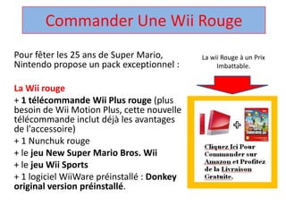 Commander Une Wii Rouge  La wii Rouge à un Prix Imbattable. Pour fêter les 25 ans de Super Mario, Nintendo propose un pack exceptionnel :  La Wii rouge + 1 télécommandeWii Plus rouge (plus besoin de Wii Motion Plus, cette nouvelle télécommandeinclut déjà les avantages de l'accessoire)  + 1 Nunchuk rouge  + le jeu New Super Mario Bros. Wii + le jeuWii Sports + 1 logicielWiiWarepréinstallé : Donkey original version préinstallé.  