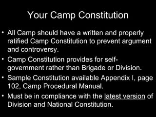 Your Camp Constitution All Camp should have a written and properly ratified Camp Constitution to prevent argument and controversy. Camp Constitution provides for self-government rather than Brigade or Division. Sample Constitution available Appendix I, page 102, Camp Procedural Manual. Must be in compliance with the  latest version  of Division and National Constitution. 