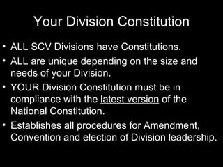 Your Division Constitution ALL SCV Divisions have Constitutions. ALL are unique depending on the size and needs of your Division. YOUR Division Constitution must be in compliance with the  latest version  of the National Constitution. Establishes all procedures for Amendment, Convention and election of Division leadership.   