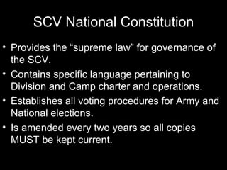 SCV National Constitution Provides the “supreme law” for governance of the SCV. Contains specific language pertaining to Division and Camp charter and operations. Establishes all voting procedures for Army and National elections. Is amended every two years so all copies MUST be kept current.  