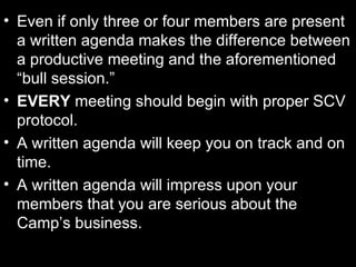 Even if only three or four members are present a written agenda makes the difference between a productive meeting and the aforementioned “bull session.” EVERY  meeting should begin with proper SCV protocol. A written agenda will keep you on track and on time. A written agenda will impress upon your members that you are serious about the Camp’s business. 