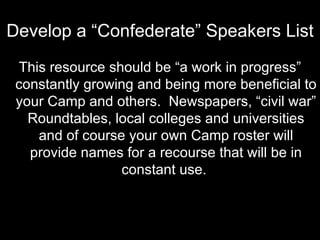 Develop a “Confederate” Speakers List This resource should be “a work in progress” constantly growing and being more beneficial to your Camp and others.  Newspapers, “civil war” Roundtables, local colleges and universities and of course your own Camp roster will provide names for a recourse that will be in constant use.   