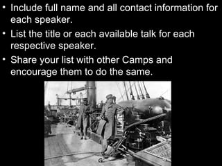 Include full name and all contact information for each speaker. List the title or each available talk for each respective speaker. Share your list with other Camps and encourage them to do the same. 