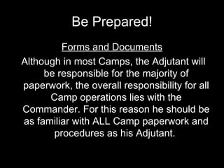 Be Prepared! Forms and Documents Although in most Camps, the Adjutant will be responsible for the majority of paperwork, the overall responsibility for all Camp operations lies with the Commander. For this reason he should be as familiar with ALL Camp paperwork and procedures as his Adjutant.   