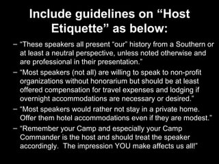 Include guidelines on “Host Etiquette” as below: “ These speakers all present “our” history from a Southern or at least a neutral perspective, unless noted otherwise and are professional in their presentation.” “ Most speakers (not all) are willing to speak to non-profit organizations without honorarium but should be at least offered compensation for travel expenses and lodging if overnight accommodations are necessary or desired.”  “ Most speakers would rather not stay in a private home.  Offer them hotel accommodations even if they are modest.” “ Remember your Camp and especially your Camp Commander is the host and should treat the speaker accordingly.  The impression YOU make affects us all!” 