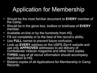 Application for Membership Should be the most familiar document to  EVERY  member of the Camp. Should be in the glove box, toolbox or briefcase of  EVERY  member. Available on-line or by the hundreds from HQ. Fill out completely or to the best of the recruit’s ability.  Use  FULL  names to prevent future confusion. Look up  EVERY  address on the USPS Zip+4 website and use only  APPROVED  addresses to aid delivery of Confederate Veteran magazine and other hard copies. TYPED  copy of all recruit information should accompany Application to HQ. Retains copies of all Applications for Membership in Camp Records.  