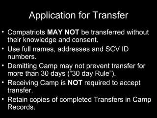 Application for Transfer Compatriots  MAY NOT  be transferred without their knowledge and consent. Use full names, addresses and SCV ID numbers. Demitting Camp may not prevent transfer for more than 30 days (“30 day Rule”). Receiving Camp is  NOT  required to accept transfer. Retain copies of completed Transfers in Camp Records.  