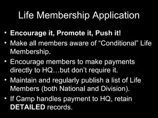 Life Membership Application Encourage it, Promote it, Push it! Make all members aware of “Conditional” Life Membership. Encourage members to make payments directly to HQ…but don’t require it. Maintain and regularly publish a list of Life Members (both National and Division). If Camp handles payment to HQ, retain  DETAILED  records. 