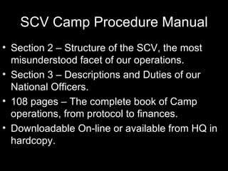 SCV Camp Procedure Manual Section 2 – Structure of the SCV, the most misunderstood facet of our operations. Section 3 – Descriptions and Duties of our National Officers. 108 pages – The complete book of Camp operations, from protocol to finances. Downloadable On-line or available from HQ in hardcopy. 