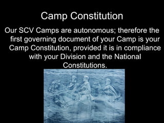 Camp Constitution Our SCV Camps are autonomous; therefore the first governing document of your Camp is your Camp Constitution, provided it is in compliance with your Division and the National Constitutions. 