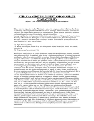ATHARVA VEDIC PALMISTRY AND MARRIAGE
COMPATIBILITY
-Atharva Vedic SamratParamPujya „Swamiji Sri SelvamSiddhar”
If there is an ever a question whether Palmistry is a science the competent palmist will always find the test
of matrimony as the best ground on which he can meet all challenges and scrutinizes most satisfactory and
effectively. The rules of applied palmistry can stand all analysis, and the universal applicability of its laws
can be established effectively while predicting marriage compatibility.
Marriage is perhaps the most important social institution and yet it is one of the greatest of social problems.
According to Havelock Ellis. Marriage is not only a contract in the true sense, but in the only sense in
which it is a contract, it is a contract of an exceedingly bad kind. Most important factors constituting the
sound foundation of a happy married life are:
(1). Right choice of partner ;
(2). A good psychological attitude on the part of the partners, both to the world in general, and towards
each other; &
(3). A vigorous and harmonious sex life.
A marriage is as successful as the couples are adjusted to each other. Compatibility in marriage is the most
important common factor for happiness. It has become a fashionable belief among the educated people that
sex education makes for sexual compatibility in marriage. But many highly educated persons like doctors,
biologists, and nurses have sexual difficulties despite their knowledge, and many uneducated labourers
have quite satisfactory sex life despite their ignorance. If there is a basic psychological conflict between the
two partners, sex education cannot be of much help. Sex is undoubtly the foundation of love, but sex alone
can never sustain love. Loving is a creative act and left entirely to chance, It cannot sufficiently grow.
In examining marriage compatibility from hand-reading start with the skin texture. The surface
examination of the skin texture is made by the holding the hand palm downwards and feeling the back of
the hand by thumb. The skin texture may either be soft, or normal, or coarse. The soft texture indicates
developed aesthetic sense, and the coarse skin betrays the lack of it. It must be remembered that soft skin is
no guarantee for high morals and the coarse skin, by no means an indication of low morals.
The next important point to note is the thickness of the hand and its consistency. The thickness of the hand
indicates the strength of emotional factors; the feeling capacity is judged from this thickness. Generally
speaking, a man with thick hands has better chances of making marriages successful than a man with thin
hands. The man with thin hand may lack the warmth of heart, his relational tendencies accentuate beyond
limits, and he will be cold and excessively calculative even in matters of love. But a woman with thick
hands may ba a difficult proposition in the case of a great number of males. She may subordinate her
reasons to her emotions and the man may find it difficult to cope with her emotional demands.
Thickness or thinness of hand is rather very closely connected with its consistency. Consistency is judged
by the holding the hand tightly by both the hands and pressing the palm by the thumbs at various palces in
order to judge the resistance of the hand muscles. The consistency of the hand may broadly be divided into
three types: hard, elastic and soft.Consistency is hard when the hand muscles do not yield to thumb
pressure and to be composed of hard massive substance. This type of consistency always betrays a hard,
unbending, primitive type of emotional quality. Elastic consistency is that in which the muscles when
pressed offer somewhat less resistance. When this type of consistency is found, it should be treated as a
good indication in any hand. When the hand muscles offer little or almost no resistance, the consistency is
known to be soft. The flabby consistency, in which the substance of the muscles can be squeezed, is the
extreme variety of soft consistency. This type of consistency betrays indolence and accentuated
sensuousness.
 