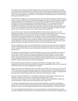 The formation of the heart line should be judged in relation to the head line. If the head line is long and
curves down deep into the Mount of Luna. It indicates a basic feminine, abstract and romantic mind. If this
type of heart line associated with a straight type of heart line, physical approach without mental preparation
will be very much repugnant to such persons. It will be difficult to bring this person down to facts life from
the romantic ideas of love and sex.
If the Head line is straight, not very long and Heart line is curved, the person seldom loses sight of practical
matters in romance. If the Head line is rather short and straight, you can be sure that the person's concept of
beauty and appreciation of the beautiful is very much limited to the physical attributes. Such a man will
insist that his wife must be beautiful first and everything afterwards. This is just a general deduction. It
presupposes some desire for beautiful things, and a strong, masculine sexual urge. These are easily
discernible from hand traits. If the hand is coarse and betrays lack of any aesthetic appreciation, the person
will not care for a beautiful wife, but will insist that his wife should be quite useful in material life. Such
persons will not hesitate to use their wives to achieve things in the material field.
Some of the answers to the general matrimonial problems will be found in the sex factor. Sex is the
foundation of marriage. It is very necessary that the sexual demands of the partners do not vary too much.
Sexual demands of men and women can never be alike. At best that can be complimentary.
If the hands of a man are pronouncedly thick, the Mount of Venus is well developed. the lifeline traces a
wide curve round the Mount of Venus, we can immediately visualize that the sexual urges if the man must
be vigorous and his demands for sexual satisfaction squarely met by his partner before she can expect to
receive adjustments on his part. The mode and manner of the sexual satisfaction varies from time to time,
because he cannot be reconciled if his partner insists on conventional time and postures.
But the sexual desires of woman are strongly inhibited by social mores. Young women rarely consider sex
outside a romantic framework. Very few normal women can derive pleasure from sex act if no feeling of
love is associated with it. Often the man with thick hands will think of sex without associating it with any
feelings of love.
If the hands of women proposed to be married to the above type of a man, are rather thin, the mounts are
flat, the lifeline in both the hands is narrowly traced thereby confining the Mount of Venus to a rather
narrow space, we have a woman whose feelings and demands for sexual satisfaction are not the prime
factors in her psychological make-up. She can neither be quickly stimulated for the act, nor can she regard
sexual satisfaction as a measure of her mental satisfaction. With this type of woman, sexual compatibility is
definitely a result and not the cause of emotional compatibility.
But the man whose sexual demands are strong will assert them in no uncertain manner. Sexual
compatibility will be the cause and not the effect of the emotional compatibility if his case. He will take her
attitude for coldness in love and a predisposition to frigidity.
Suppose the skin texture of the hands of the man is rather coarse and that of the woman, soft. The passions
of this man will sleek more direct channels of expression, whereas the woman will be refined and insist on
a more harmonious and aesthetic atmosphere before she can prepare herself to surrender. His approach will
be crude and she will feel disgusted at the scant respect shown to her delicacy of mind.
If the skin texture of the hand is soft, it will modify his vigorous sexual demands to a great extent, and
sublimate it, and he will be much more considerate for the feelings of his woman.
These rules of hand reading can be very usefully applied to predict marriage compatibility. Anyone can
successfully make use of these rules, but following facts must be kept in view:
(1). Marriage compatibility based on sexual and emotional compatibility is primarily a psychological
subject. Never can be successful in predicting these matters without being familiar with the psychological
principles involved. A fair knowledge of psychological from standard textbooks is an absolute necessity:
(2). One must appreciate that between any two extreme indications of a particular hand trait, numerous
variations in degree are found, and hence our conclusions must be arrived at judiciously in keeping with the
 