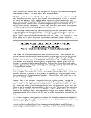 degree of variation. For instance, a hand may be very thin, but the degrees of actual variation from person
to person may extend over a wide range, none of which being exactly alike.
(3). Psychological traits are never judged faculty wise. For the purpose of academic explanation and study,
these traits are individualized, classified and explained in particularized contexts. Actually, all these traits
act, interact, and modify one another in such a way that you may recognize any particular trait in any
person in its classical and typical form. Ability, and competence to synthesize properly various indications
of predispositions and to make a correct assessment of the personality as a whole therefrom, must be
acquired through patience, understanding, experience, study, and practice, before anyone attempts seriously
to predict marriage compatibility by judging personality compatibility.
For more help and come out of all kinds of problems, to have a confidential consultation to discuss about
your concerns, please call Swamiji @ Toll Free: 1-888-808-1418 for more spiritual help. Swamiji will
definitely and guaranteed way to help and remove your problems” if” there is a good reason or cause
behind it. Please remember Swamiji Sri SelvamSiddhar is the „only” Atharva Vedic Swamiji in USA and a
Living Siddhar in USA and Not simply come from India for few weeks and run away to India back
HAPPY MARRIAGE - AN ATHARVA VEDIC
ASTROLOGICAL STUDY
-Atharva Vedic SamratParamPujya „Swamiji Sri SelvamSiddhar”
MARRIAGE is an institution with varied association. In Hinduism and in the Catholic religion at least,
marriage is taken to be an indissoluble and sacred institution. To these faiths, marriages are literally made
in heaven. In some countries marriage is a contract and it is therefore capable of being dissolved. Even
where the law of divorce is found on the statute book, some countries like the United Kingdom do not
allow a divorce as far as the royal family is concerned. When we turn to astrology, we only know that
marriages are largely governed by planetary dispositions. We do not think that astrology would sanction
divorce or oppose it, since astrology is neither a legislature nor a judge. Astrology only enables us to make
a marriage happy or otherwise.
Since the zodiac begins with Aries (Mesha). The natural seventh is Libra (Tula). The main indicators of
marriage are Libra and its lord, as far as men are concerned. The seventh from Libra being Aries, the chief
indicators of marriage for a woman are Aries and Mars. In a woman's chart, the Moon too must be taken
into consideration since the menstrual period is regulated by Moon and Mars; and in a man's nativity Sun
too must be examined carefully.
In a man's chart, we have to consider Libra and the 7th from the ascendant, Sun and Venus; and in a
woman's we must note Aries and the seventh from the ascendant, Moon and Mars. The eighth houses from
these govern the sex life; and therefore Scorpio for the men and Taurus for women has to be added to the
list. Then the extra marital life is determined by the twelfth house from the ascendant; and in a man's chart,
Pisces too need scrutiny while in a woman's Virgo too deserves a study. This might terrify one since all the
houses and planets appear to get into the picture. But what is needed is to findout the strongest among the
ascendant, Sun and Venus in a man's chart, and among the ascendant Moon and Mars in a woman's. The
major scrutiny should be from this point only. The others are needed as corroborating or strengthening aids
only.
An affliction to a planet or house arises from a conjunction with or an aspect by a planet that is a malefic by
nature or by ownership or by both. If a conjunction with or an aspect by a benefic also operates, then we get
mixed character of the house or planet.
A strong, well-placed and unaffiliated Venus gives a harmonious and balanced marital life of man. A
similar Mars governs the balanced sex life of a woman. These are the two basic planets. Venus is to be
 