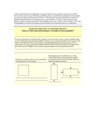If above mentioned rules are applicable to any horoscope then natives became more prone for AIDS.
For more help and come out of all kinds of problems, to have a confidential consultation to discuss about
your concerns, please call Swamiji @ Toll Free: 1-888-808-1418 for more spiritual help. Swamiji will
definitely and guaranteed way to help and remove your problems” if” there is a good reason or cause
behind it. Please remember Swamiji Sri SelvamSiddhar is the „only” Atharva Vedic Swamiji in USA and a
Living Siddhar in USA and Not simply come from India for few weeks and run away to India back
SHAPES OF THE PLOTS : FAVOURABLE OR NOT ?
Atharva Vedic SamratParamPujya „Swamiji Sri SelvamSiddhar”
If you are in the process of buying a plot or going to invest on a land or a plot , then you should contact
our Guru MaharajSwamiji Sri Selvamsiddhar to protect your investment and NOT to lose because of the
shapes of the property otr by having a bad or worst graha/ planatorial movements because of your
running stars. It‟s always advised that PREBVENTION IS BETTER THAN CURE The shapes of the
plot counts much in "Vastu", hence concepts regarding shapes are also being depicted below.
If the plot is a perfect square, it is very favorable
for the purchaser in every respect.
Rectangular plots in any direction, i.e. along
North-South length or along East-West length
provides peace, prosperity and health, if they are
properly brought in structure.
 