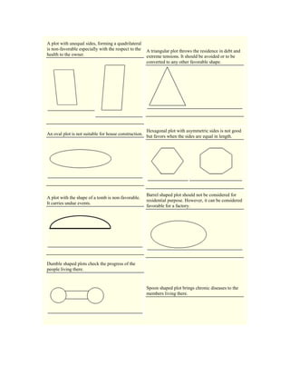 A plot with unequal sides, forming a quadrilateral
is non-favorable especially with the respect to the
health to the owner.
A triangular plot throws the residence in debt and
extreme tensions. It should be avoided or to be
converted to any other favorable shape.
An oval plot is not suitable for house construction.
Hexagonal plot with asymmetric sides is not good
but favors when the sides are equal in length.
A plot with the shape of a tomb is non-favorable.
It carries undue events.
Barrel shaped plot should not be considered for
residential purpose. However, it can be considered
favorable for a factory.
Dumble shaped plots check the progress of the
people living there.
Spoon shaped plot brings chronic diseases to the
members living there.
 
