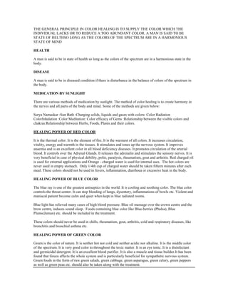 THE GENERAL PRINCIPLE IN COLOR HEALING IS TO SUPPLY THE COLOR WHICH THE
INDIVIDUAL LACKS OR TO REDUCE A TOO ABUNDANT COLOR. A MAN IS SAID TO BE
STATE OF HELTHSO LONG AS THE COLORS OF THE SPECTRUM ARE IN A HARMONIOUS
STATE OF MIND
HEALTH
A man is said to be in state of health so long as the colors of the spectrum are in a harmonious state in the
body.
DISEASE
A man is said to be in diseased condition if there is disturbance in the balance of colors of the spectrum in
the body.
MEDICATION BY SUNLIGHT
There are various methods of medication by sunlight. The method of color healing is to create harmony in
the nerves and all parts of the body and mind. Some of the methods are given below:
Surya Namaskar :Sun Bath :Charging solids, liquids and gases with colors: Color Radiation
ColorInhalation :Color Meditation: Color efficacy of Gems :Relationship between the visible colors and
chakras:Relationship between Herbs, Foods, Plants and their colors.
HEALING POWER OF RED COLOR
It is the thermal color. It is the element of fire. It is the warmest of all colors. It increases circulation,
vitality, energy and warmth in the tissues. It stimulates and tones up the nervous system. It improves
anaemia and is an excellent color in all blood deficiency diseases. It promotes circulation of the arterial
blood. It controls over the Adrenal Glands. It releases the adrenalin and stimulates the sensory nerves. It is
very beneficial in case of physical debility, polio, paralysis, rheumatism, gout and arthritis. Red charged oil
is used for external applications and Orange - charged water is used for internal uses. The hot colors are
never used in empty stomach. Only 1/4th cup of charged water should be taken fifteen minutes after each
meal. These colors should not be used in fevers, inflammation, diarrhoea or excessive heat in the body.
HEALING POWER OF BLUE COLOR
The blue ray is one of the greatest antiseptics in the world. It is cooling and soothing color. The blue color
controls the throat center. It can stop bleeding of lungs, dysentery, inflammations of bowls etc. Violent and
maniacal patient become calm and quiet when kept in blue radiated rooms.
Blue light has relieved many cases of high blood pressure. Blue oil massage over the crown centre and the
brow centre, induces sound sleep. Foods containing blue color like Blue-berries (Phalsa), Blue
Plums(Jamun) etc. should be included in the treatment.
These colors should never be used in chills, rheumatism, gout, arthritis, cold and respiratory diseases, like
bronchitis and bronchial asthma etc.
HEALING POWER OF GREEN COLOR
Green is the color of nature. It is neither hot nor cold and neither acidic nor alkaline. It is the middle color
of the spectrum. It is very good color to throughout the toxic matter. It is an eye tonic. It is a disinfectant
and germicidal detergent. It is an excellent blood purifier. It is also a muscle and tissue builder.It has been
found that Green affects the whole system and is particularly beneficial for sympathetic nervous system.
Green foods in the form of raw green salads, green cabbage, green asparagus, green celery, green peppers
as well as green peas etc. should also be taken along with the treatment.
 