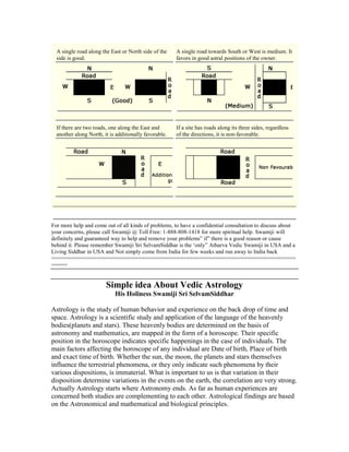 A single road along the East or North side of the
side is good.
A single road towards South or West is medium. It
favors in good astral positions of the owner.
If there are two roads, one along the East and
another along North, it is additionally favorable.
If a site has roads along its three sides, regardless
of the directions, it is non-favorable.
For more help and come out of all kinds of problems, to have a confidential consultation to discuss about
your concerns, please call Swamiji @ Toll Free: 1-888-808-1418 for more spiritual help. Swamiji will
definitely and guaranteed way to help and remove your problems” if” there is a good reason or cause
behind it. Please remember Swamiji Sri SelvamSiddhar is the „only” Atharva Vedic Swamiji in USA and a
Living Siddhar in USA and Not simply come from India for few weeks and run away to India back
============================================================================
=====
Simple idea About Vedic Astrology
His Holiness Swamiji Sri SelvamSiddhar
Astrology is the study of human behavior and experience on the back drop of time and
space. Astrology is a scientific study and application of the language of the heavenly
bodies(planets and stars). These heavenly bodies are determined on the basis of
astronomy and mathematics, are mapped in the form of a horoscope. Their specific
position in the horoscope indicates specific happenings in the case of individuals. The
main factors affecting the horoscope of any individual are Date of birth, Place of birth
and exact time of birth. Whether the sun, the moon, the planets and stars themselves
influence the terrestrial phenomena, or they only indicate such phenomena by their
various dispositions, is immaterial. What is important to us is that variation in their
disposition determine variations in the events on the earth, the correlation are very strong.
Actually Astrology starts where Astronomy ends. As far as human experiences are
concerned both studies are complementing to each other. Astrological findings are based
on the Astronomical and mathematical and biological principles.
 