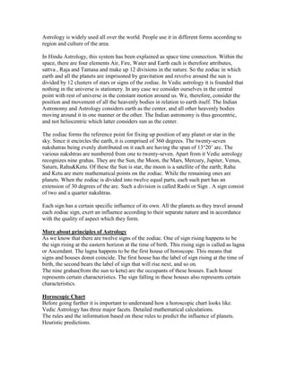 Astrology is widely used all over the world. People use it in different forms according to
region and culture of the area.
In Hindu Astrology, this system has been explained as space time connection. Within the
space, there are four elements Air, Fire, Water and Earth each is therefore attributes,
sattva , Raja and Tamasa and make up 12 divisions in the nature. So the zodiac in which
earth and all the planets are imprisoned by gravitation and revolve around the sun is
divided by 12 clusters of stars or signs of the zodiac. In Vedic astrology it is founded that
nothing in the universe is stationery. In any case we consider ourselves in the central
point with rest of universe in the constant motion around us. We, therefore, consider the
position and movement of all the heavenly bodies in relation to earth itself. The Indian
Astronomy and Astrology considers earth as the center, and all other heavenly bodies
moving around it in one manner or the other. The Indian astronomy is thus geocentric,
and not heliocentric which latter considers sun as the center.
The zodiac forms the reference point for fixing up position of any planet or star in the
sky. Since it encircles the earth, it is comprised of 360 degrees. The twenty-seven
nakshatras being evenly distributed on it each are having the span of 13°20‟ arc. The
various nakshtras are numbered from one to twenty-seven. Apart from it Vedic astrology
recognizes nine grahas. They are the Sun, the Moon, the Mars, Mercury, Jupiter, Venus,
Saturn, Rahu&Ketu. Of these the Sun is star, the moon is a satellite of the earth; Rahu
and Ketu are mere mathematical points on the zodiac. While the remaining ones are
planets. When the zodiac is divided into twelve equal parts, each such part has an
extension of 30 degrees of the arc. Such a division is called Rashi or Sign . A sign consist
of two and a quarter nakshtras.
Each sign has a certain specific influence of its own. All the planets as they travel around
each zodiac sign, exert an influence according to their separate nature and in accordance
with the quality of aspect which they form.
More about principles of Astrology
As we know that there are twelve signs of the zodiac. One of sign rising happens to be
the sign rising at the eastern horizon at the time of birth. This rising sign is called as lagna
or Ascendant. The lagna happens to be the first house of horoscope. This means that
signs and houses donot coincide. The first house has the label of sign rising at the time of
birth, the second bears the label of sign that will rise next, and so on.
The nine grahas(from the sun to ketu) are the occupants of these houses. Each house
represents certain characteristics. The sign falling in these houses also represents certain
characteristics.
Horoscopic Chart
Before going further it is important to understand how a horoscopic chart looks like.
Vedic Astrology has three major facets. Detailed mathematical calculations.
The rules and the information based on these rules to predict the influence of planets.
Heuristic predictions.
 