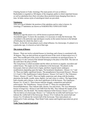 Charting System in Vedic Astrology-The main points of it are as follows:
Rashichakra is regarded as 360 degree of the imaginary globe in which important houses
as well as nakshatras have their own place these positions keep changing from time to
time. In India various styles of astrological charts are prevalent.
Nakshatra:
After arriving at Ishtakal, the position of the nakshtras and its value is known. In
Astrology 27 nakshatras are known as NAKSHATRA YONI GAN NADI
Birth sign:
Whichever sign the moon is in, will be known as persons birth sign.
Ascendant(Lagna) :To know the ascendant, it is necessary to make the horoscope. The
Ascendant is the particular sign and degree exactly on the eastern horizon in the latitude
of birth place for which the chart is cast.
Planets : In the life of man planets exert a deep influence. In a horoscope, if a planet is in
a particular sign, it is known as lord of that sign.
The system of Houses
Houses : There are twelve celestial houses in Astrology and a house is constituted with
30 degrees. They are derived from an equal division of the circle of observation in to 12
parts. One-twelfth part of the circle of observation constitutes an astrological house. In
astronomy it is the vertical of the latitude belonging to the place of the birth. The stars on
the earth show the place of birth.
The rising house is called ascendant and the others are known as angular, succedent and
cadent houses. The angles are four cardipoints in the horoscope. The planets in the
horoscopic chart are subservient to lagna, and their original nature undergoes
modifications depending upon the lagna. The kendras(or Quadrants) : Houses 1,4, 7 and
10. These are highly significant houses. The panapharas(or Successant Houses) : Houses
2,5, 8 and 11.The Apoklimas(or Cadent Houses) : Houses 3,6,9 and 12 .The Trikons(or
Trines) : Houses 1,5 and 9. These are highly auspicious and, along with the kendras,
determine the health, wealth, status, dignity, rise and virtue or a native. The lagna being
both a kendra and a trikona, is the most significant of all the houses. The Upachayas :
Houses 3,6, 10 and 11. These houses indicate struggle, competition and material
achievement. The TrikaHouses : houses 6,8 and 12. These are considered bad
houses(Duhsthanas). They indicate debt, disease, loss and misery. The Ayu-sthanas(or
houses of longevity) : Houses 8 and 3(8th from the 8th). They indicate the length of life
and therefore, also the death. The maraka-sthanas(or killer houses): houses 2 and 7
The two halves of a horoscope. Houses 1 to 7 indicate the invisible half and houses 7 to 1
indicate the visible half of the horoscope. Houses 10 to 4 indicate the eastern half and
houses 4 to 10 indicate the western half of the horoscope. Nine main planets are
employed in Vedic astrology: Their Hindi Vedic names and English equivalent are given
below :
Vedic Name English Equivalent
 