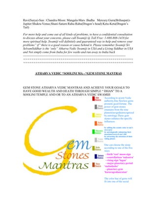 Ravi(Surya)-Sun : Chandra-Moon: Mangala-Mars :Budha Mercury:Guru(Brihaspati)-
Jupiter:Shukra-Venus;Shani-Saturn:Rahu-Rahu(Dragon‟s head):Ketu-Ketu(Dragon‟s
Tail)
For more help and come out of all kinds of problems, to have a confidential consultation
to discuss about your concerns, please call Swamiji @ Toll Free: 1-888-808-1418 for
more spiritual help. Swamiji will definitely and guaranteed way to help and remove your
problems” if” there is a good reason or cause behind it. Please remember Swamiji Sri
SelvamSiddhar is the ‘only” Atharva Vedic Swamiji in USA and a Living Siddhar in USA
and Not simply come from India for few weeks and run away to India back
----------------------------------------------------------------------------------------------------
=====================================================
=====================================================
ATHARVA VEDIC “SOOLINI MA - “GEM STONE MANTRAS
GEM STONE ATHARVA VEDIC MANTRAS AND ACHIEVE YOUR GOALS TO
HAVE GOOD WEALTH AND HEATH THROUGH SIMPLE “ DHAN” TO A
SOOLINI TEMPLE AND OR TO AN ATHARVA VEDIC SWAMIJI
Sun
Mantra
Moon
Mantra
Jupiter
Mantra
Rahu
Mantra
Mercury
Mantra
Venus
Mantra
Ketu
Mantra
Saturn
Mantra
Mars
Mantra
According to acient Vedic
authority,fine flawless gems
promote good fortune .The
power of gem stones
emanates from the nine
planets(navgraha)recognized
by astrology.These gem
stones enhance the specific
influences
by adding the cosmic color to one's
own aura
by astrologically enhancing their
associated area of one's life
by attracting the attention of their
ruling planet.
One can choose the stone
accroding to one of the five
ways
- birth 'rasi' moon sign
- constellations 'naksatra'
- rising sign 'lagan'
- major planetary period
'mahadasha'
- planetary gem
'kururagrahanratan'
The color hue of gems will
fit into one of the social
 