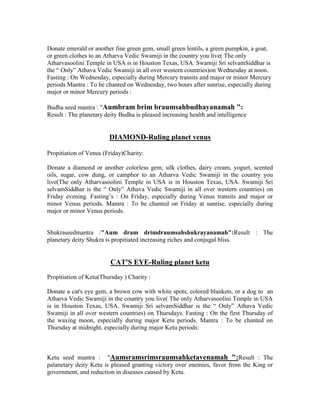 Donate emerald or another fine green gem, small green lentils, a green pumpkin, a goat,
or green clothes to an Atharva Vedic Swamiji in the country you live( The only
Atharvasoolini Temple in USA is in Houston Texas, USA. Swamiji Sri selvamSiddhar is
the “ Only” Athava Vedic Swamiji in all over western countries)on Wednesday at noon.
Fasting : On Wednesday, especially during Mercury transits and major or minor Mercury
periods Mantra : To be chanted on Wednesday, two hours after sunrise, especially during
major or minor Mercury periods :
Budha seed mantra : "Aumbram brim braumsahbudhayanamah ":
Result : The planetary deity Budha is pleased increasing health and intelligence
DIAMOND-Ruling planet venus
Propitiation of Venus (Friday)Charity:
Donate a diamond or another colorless gem, silk clothes, dairy cream, yogurt, scented
oils, sugar, cow dung, or camphor to an Atharva Vedic Swamiji in the country you
live(The only Atharvasoolini Temple in USA is in Houston Texas, USA. Swamiji Sri
selvamSiddhar is the “ Only” Athava Vedic Swamiji in all over western countries) on
Friday evening. Fasting‟s : On Friday, especially during Venus transits and major or
minor Venus periods. Mantra : To be chanted on Friday at sunrise, especially during
major or minor Venus periods.
Shukraseedmantra :"Aum dram drimdraumsahshukrayanamah":Result : The
planetary deity Shukra is propitiated increasing riches and conjugal bliss.
CAT'S EYE-Ruling planet ketu
Propitiation of Ketu(Thursday ) Charity :
Donate a cat's eye gem, a brown cow with white spots, colored blankets, or a dog to an
Atharva Vedic Swamiji in the country you live( The only Atharvasoolini Temple in USA
is in Houston Texas, USA. Swamiji Sri selvamSiddhar is the “ Only” Athava Vedic
Swamiji in all over western countries) on Thursdays. Fasting : On the first Thursday of
the waxing moon, especially during major Ketu periods. Mantra : To be chanted on
Thursday at midnight, especially during major Ketu periods:
Ketu seed mantra : "Aumsramsrimsraumsahketavenamah ":Result : The
palanetary deity Ketu is pleased granting victory over enemies, favor from the King or
government, and reduction in diseases caused by Ketu.
 