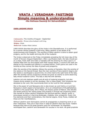 VRATA / VIRADHAM- FASTING0
Simple meaning & understanding
-His Holiness Swamiji Sri SelvamSiddhar
VARA LAKSHMI VRATA
Celebrated In : The months of August - September
Performed by : Women whose husband is still living.
Religion : Hindu
Hindu God : Goddess Maha Lakshmi
LORD SHIVA describes the glory of this Vrata in the SkandaPurana. It is performed
by a woman whose husband is still living. Maha Lakshmi is the abode of all
auspiciousness and Prosperity. This worship of Maha Lakshmi is done to obtain good
progeny, and for the health and long life of the husband.
The Vrata is observed on the Friday immediately preceding the full moon day of the
month of Sravan (August-September). After a purificatory bath, the lady should put
on a clean, fresh cloth and make a mandala with the drawing of a lotus upon it. A
kalasha filled with rice and topped with fresh mango leaves, a coconut and cloth are
placed on the mandala and Lakshmi is invoked therein. Fresh grains are used in the
worship as they convey the idea of growth and prosperity.
After the worship of the kalasha, follows the worship of Ganesha, then the worship of
the raksha or the Sacred thread. Now the main worship of Vara Lakshmi begins and
the raksha is worshipped a second time. It is then tied to the right hand of the lady.
after the worship various auspicious articles are given as charity to some deserving
lady whose husband is alive. This lady is also fed with dainties.
Lakshmi not only bestows wealth and all sorts of material prosperity, but also
imparts divine wisdom to all Her devotees. She is Vidya Shakti. She introduces Her
devotees to Her Lord. She recommends them to Her Lord for their salvation.
She is the power of Lord Narayana who is also known as Lord Vishnu or Lord Hari.
Narayana is God's aspect of preservation. He is an embodiment of ShuddhaSattwa.
Lakshmi is His causal body. She is Maya, the illusory power of Nature. She deludes
the whole world by Her veiling power and projects it through Her projecting power.
She Herself as Vidya-Lakshmi enlightens the spiritual aspirant. Beauty, grace, a
picturesque scenery or charming landscape, modesty, love, prosperity, music, the
five elements and their combinations, the internal organs, mind, Prana, intellect-all
these are Her manifestations.
Without Lakshmi even Sannyasins cannot do propaganda or preaching work or run
their institutions. They are in fact more in need of Lakshmi than the house- holders
because they have to do great dynamic work for humanweal. Sri Shankara
worshipped Devi, Lakshmi and Saraswathi for success in his work. All great prophets
 