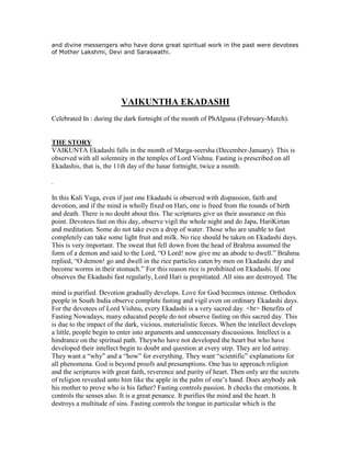 and divine messengers who have done great spiritual work in the past were devotees
of Mother Lakshmi, Devi and Saraswathi.
VAIKUNTHA EKADASHI
Celebrated In : during the dark fortnight of the month of PhAlguna (February-March).
THE STORY
VAIKUNTA Ekadashi falls in the month of Marga-seersha (December-January). This is
observed with all solemnity in the temples of Lord Vishnu. Fasting is prescribed on all
Ekadashis, that is, the 11th day of the lunar fortnight, twice a month.
.
In this Kali Yuga, even if just one Ekadashi is observed with dispassion, faith and
devotion, and if the mind is wholly fixed on Hari, one is freed from the rounds of birth
and death. There is no doubt about this. The scriptures give us their assurance on this
point. Devotees fast on this day, observe vigil the whole night and do Japa, HariKirtan
and meditation. Some do not take even a drop of water. Those who are unable to fast
completely can take some light fruit and milk. No rice should be taken on Ekadashi days.
This is very important. The sweat that fell down from the head of Brahma assumed the
form of a demon and said to the Lord, “O Lord! now give me an abode to dwell.” Brahma
replied, “O demon! go and dwell in the rice particles eaten by men on Ekadashi day and
become worms in their stomach.” For this reason rice is prohibited on Ekadashi. If one
observes the Ekadashi fast regularly, Lord Hari is propitiated. All sins are destroyed. The
mind is purified. Devotion gradually develops. Love for God becomes intense. Orthodox
people in South India observe complete fasting and vigil even on ordinary Ekadashi days.
For the devotees of Lord Vishnu, every Ekadashi is a very sacred day. <br> Benefits of
Fasting Nowadays, many educated people do not observe fasting on this sacred day. This
is due to the impact of the dark, vicious, materialistic forces. When the intellect develops
a little, people begin to enter into arguments and unnecessary discussions. Intellect is a
hindrance on the spiritual path. Theywho have not developed the heart but who have
developed their intellect begin to doubt and question at every step. They are led astray.
They want a “why” and a “how” for everything. They want “scientific” explanations for
all phenomena. God is beyond proofs and presumptions. One has to approach religion
and the scriptures with great faith, reverence and purity of heart. Then only are the secrets
of religion revealed unto him like the apple in the palm of one‟s hand. Does anybody ask
his mother to prove who is his father? Fasting controls passion. It checks the emotions. It
controls the senses also. It is a great penance. It purifies the mind and the heart. It
destroys a multitude of sins. Fasting controls the tongue in particular which is the
 