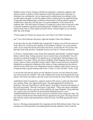 deadliest enemy of man. Fasting overhauls the respiratory, circulatory, digestive and
urinary systems. It destroys all the impurities of the body and all sorts of poisons. It
eliminates uric acid deposits. Just as impure gold is rendered pure by melting it in the
crucible again and again, so also this impure mind is rendered purer by repeated fasting.
Young and robust Brahmacharis (celibates) should observe fasting whenever passion
troubles them. Only then will they have very good meditation, as the mind will be
rendered calm. The chief object of fasting is to render the system calm so that one is able
to practise meditation rigorously during that period. Withdraw the senses and fix the
mind on God. Pray to God to guide you and to throw a flood of light on your spiritual
path. Say with feeling:
“O God, guide me! Protect me, protect me! I am Thine, I am Thine! Forsake me
not!” You will be blessed with purity, light and strength. Follow this Sadhana
on the days that you fast, Ekadashi days in particular. Fasting is one of the ten canons of
Yoga. However, avoid excessive fasting. It will produce weakness. Use your common
sense. If you cannot fast for the full twenty-four hours, at least fast for 10-12 hours and
then take some milk and fruit. Gradually increase your fast to 15 hours and then up
to 24 hours. Fasting makes a man strong, both spiritually and mentally. Complete fasting
helps to control sleep. Taking recourse to tea to control sleep is not desirable. You will
not gain any spiritual strength if you depend on an external agent. During fasting avoid
all company. Live alone. Utilise your time in Sadhana. When breaking a fast do not take
a heavy meal or a heavy food that is hard to digest. Milk or some fruit juice is beneficial.
Moderation in eating and withdrawal of the senses in Yogic meditation are the obverse
and the reverse of the same coin. Moderation consists in taking a little food or water just
to keep the body in good working order.In the <I>Gita </I>you will find: “Verily, Yoga
is not for him who eats too much, nor who abstains to excess, nor who sleeps too much,
nor to the excessively wakeful”. The Yogi withdraws his senses from the particular sense
objects. The senses are made to turn into or get involved into the mind. When one is fully
established in these two practices, supreme control of the senses is achieved. Once there
was a demon, Mura, who oppressed the gods. The gods approached Lord Hari for
protection. Hari sent Yoga Maya to kill the demon. Yoga Maya carried out the behests of
the Lord successfully. Then the Lord said to Yoga Maya, “Those who observe Ekadashi
will be freed from all sins, and you will be called by the name Ekadashi.” King mbarisha
was a great votary of Lord Hari. He practised the EkadashiVrata for a year.
Ambarishaobtained His Grace. On one occasion he fasted for three consecutive days. He
was about to break the fast when Rishi Durvasa appeared as his guest. The king received
him with due respect and requested him to take his meals. The Rishi agreed and went to
bathe in
the river. The king waited patiently for a long time, but the Rishi did not return. Time was
running out; if the king did not eat anything before the day ended his Vrata would not
 