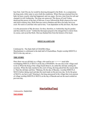 bear fruit. And if he ate, he would be showing disregard to the Rishi. As a compromise
the king took a little water to serve both the conditions. When Durvasa returned from his
bath, he knew exactly what had happened, and was angry. He tore a hair from his tuft and
charged it to kill Ambarisha. The king was unmoved. The discus of Lord Vishnu
destroyed the power of the hair of Durvasa. It now followed the Rishi wherever he went
and tried to destroy him. Rishi Durvasa went to Brahma and Shiva for help, but to no
avail. He went to Lord Hari who said to him, “I am dependent on My devotees. My heart
is in the possession of My devotees. Go thou, therefore, to Ambarisha; beg his pardon
and thou shalt be saved.” Ambarisha thereupon prayed to the charged hair to desist from
its course, and saved the Rishi. Durvasa thanked him from the bottom of his heart.
SHEETALASHTAMI
Celebrated In : The Dark Half of CHAITRA Masa
Sheetlashtami is celebrated in the dark half of ChaitraMasa. People worship SHEETLA
MATA this day and eat ...
THE STORY
Once there was an old lady in a village, who used to eat ======= meal after
worshipping SHEETLA MATA on the day of BASODA. No one else in the village used
to do so.When the King of the village heard about it, he called the old lady sending his
secretary. When the lady reached in the court of king, the king asked him the reason after
it. Then the old lady said him, "Maharaj, On the day of Basoda, i worship SHEETLA
MATA before taking meal and take the meal made on the previous day. So by the grace
of MATA, my hut is safe".Hearing it, the king announced in the village that every person
of village worship SHEETLA MATA on the day of Basoda and eat the meal cooked on
previous day.
HartalikaTeej
Celebrated In : September
THE STORY
 