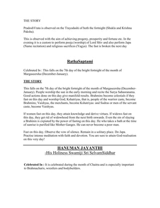 THE STORY
PradoshVrata is observed on the Trayodashi of both the fortnight (Shukla and Krishna
Paksha).
This is observed with the aim of achieving progeny, prosperity and fortune etc. In the
evening it is a custom to perform pooja (worship) of Lord Shiv and also perform Japa
(Name recitation) and religious sacrifices (Yagya). The fast is broken the next day
RathaSaptami
Celebrated In : This falls on the 7th day of the bright fortnight of the month of
Margaseersha (December-January).
THE STORY
This falls on the 7th day of the bright fortnight of the month of Margaseersha (December-
January). People worship the sun in the early morning and recite the Surya Sahasranama.
Good actions done on this day give manifold results. Brahmins become celestials if they
fast on this day and worship God; Kshatriyas, that is, people of the warrior caste, become
Brahmins; Vaishyas, the merchants, become Kshatriyas: and Sudras or men of the servant
caste, become Vaishyas.
If women fast on this day, they attain knowledge and derive virtues. If widows fast on
this day, they get rid of widowhood from the next birth onwards. Even the sin of slaying
a Brahmin is expiated by the power of fasting on this day. He who takes a bath at the time
of sunrise is purified like Mother Ganges. He can never become a poor man.
Fast on this day. Observe the vow of silence. Remain in a solitary place. Do Japa.
Practise intense meditation with faith and devotion. You are sure to attain God-realisation
on this very day!
HANUMAN JAYANTHI
-His Holiness Swamiji Sri SelvamSiddhar
Celebrated In : It is celebrated during the month of Chaitra and is especially important
to Brahmacharis, wrestlers and bodybuilders.
 