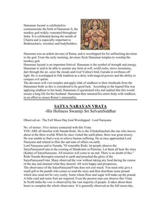 Hanuman Jayanti is celebrated to
commemorate the birth of Hanuman Ji, the
monkey god widely venerated throughout
India. It is celebrated during the month of
Chaitra and is especially important to
Brahmacharis, wrestlers and bodybuilders.
Hanuman was an ardent devotee of Rama, and is worshipped for his unflinching devotion
to the god. From the early morning, devotees flock Hanuman temples to worship the
monkey god.
Hanuman Jayanti is an important festival. Hanuman is the symbol of strength and energy.
Hanuman is said to be able to assume any form at will, wield rocks, move mountains,
dart through the air, seize the clouds and rival Vishnu's bird, Garuda in swiftness off
light. He is worshipped in folk tradition as a deity with magical powers and the ability to
conquer evil spirits.
The devotees will visit temples and apply tilak of sindhoor to their foreheads from the
Hanumans body as this is considered to be good luck. According to the legend Sita was
applying sindhoor to her head, Hanumans Ji questioned why and replied that this would
ensure a long life for her husband. Hanuman then smeared his entire body with sindhoor,
in an effort to ensure Roma‟s immortality.
SATYA NARAYAN VRATA
-His Holiness Swamiji Sri SelvamSiddhar
Observed on : The Full Moon Day.God Worshipped : Lord Narayana
No. of stories : Five stories connected with this Vrata
YOU ARE all familiar with Narada Rishi. He is the TrilokaSanchari-the one who moves
about in the three worlds When he once visited the earth plane, there was great misery.
He was unable to find a way to relieve human suffering. He at once approached Lord
Narayana and related to Him the sad state of affairs on earth.
Lord Narayana said to Narada, "O venerable Rishi, let people observe the
SatyaNarayanaVrata in the evening of Shankranti or Purnima. Let them all hear the story
(Katha) of SatyaNarayana. All miseries will come to an end. There is no doubt of this."
Rishi Narada thereupon returned to earth and preached the glory of the
SatyaNarayanaVrata. Many observed the vow without taking any food during the course
of the day and attained what they desired. All were happy and prosperous.
The observance of the SatyaNarayanaVrata does not cost much. You need only give a
small gift to the pundit who comes to read the story and then distribute some prasad
which also need not be very costly. Some wheat flour and sugar will make up the prasad.
A little curd and some fruit are required. Even the poorest man can observe this Vrata.
In North India the vow is observed by the vast majority of people. It takes about three
hours to complete the whole observance. It is generally observed on the full moon day,
 