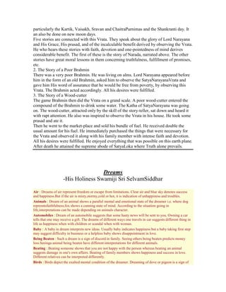 particularly the Kartik, Vaisakh, Sravan and ChaitraPurnimas and the Shankranti day. It
an also be done on new moon days.
Five stories are connected with this Vrata. They speak about the glory of Lord Narayana
and His Grace, His prasad, and of the incalculable benefit derived by observing the Vrata.
He who hears these stories with faith, devotion and one-pointedness of mind derives
considerable benefit. The first of these is the story of Narada, narrated above. The other
stories have great moral lessons in them concerning truthfulness, fulfillment of promises,
etc.
2. The Story of a Poor Brahmin
There was a very poor Brahmin. He was living on alms. Lord Narayana appeared before
him in the form of an old Brahmin, asked him to observe the SatyaNarayanaVrata and
gave him His word of assurance that he would be free from poverty, by observing this
Vrata. The Brahmin acted accordingly. All his desires were fulfilled.
3. The Story of a Wood-cutter
The game Brahmin then did the Vrata on a grand scale. A poor wood-cutter entered the
compound of the Brahmin to drink some water. The Katha of SatyaNarayana was going
on. The wood-cutter, attracted only by the skill of the story-teller, sat down and heard it
with rapt attention. He also was inspired to observe the Vrata in his house. He took some
prasad and ate it.
Then he went to the market-place and sold his bundle of fuel. He received double the
usual amount for his fuel. He immediately purchased the things that were necessary for
the Vrata and observed it along with his family member with intense faith and devotion.
All his desires were fulfilled. He enjoyed everything that was possible on this earth plane.
After death he attained the supreme abode of SatyaLoka where Truth alone prevails.
Dreams
-His Holiness Swamiji Sri SelvamSiddhar
Air : Dreams of air represent freedom or escape from limitations. Clear air and blue sky denotes success
and happiness.But if the air is misty,stormy,cold or hot, it is indication of unhappiness and troubles.
Animals : Dream of an animal shows a parallel mental and emotional state of the dreamer i.e. where dog
represntsfaithfulness;fox shows a cunning state of mind. According to the situation going in
life,interpretations can be made depending on animals character.
Automobiles : Dream of an automobile suggests that some hasty news will be sent to you. Owning a car
tells that one may receive a gift. The dreams of different ways one travels in car suggests different thing in
life as happiness when with children or scandal when with woman.
Baby : A baby in dream interprets new ideas. Usually baby indicates happiness but a baby taking first step
may suggest difficulty in business or a helpless baby shows disappointment in love.
Being Beaten : Such a dream is a sign of discord in family. Seeing others being beaten predicts money
loss.Seeinga animal being beaten have different interpretations for different animals.
Beating : Beating someone shows that you are not happy with the person whereas beating an animal
suggests damage in one's own affairs. Beating of family members shows happiness and success in love.
Different relatives can be interpreted differently.
Birds : Birds depict the exalted mental condition of the dreamer. Dreaming of dove or pigeon is a sign of
 