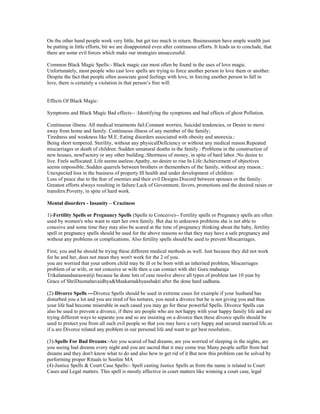On the other hand people work very little, but get too much in return. Businessmen have ample wealth just
be putting in little efforts, bit we are disappointed even after continuous efforts. It leads us to conclude, that
there are some evil forces which make our strategies unsuccessful.
Common Black Magic Spells:- Black magic can most often be found in the uses of love magic.
Unfortunately, most people who cast love spells are trying to force another person to love them or another.
Despite the fact that people often associate good feelings with love, in forcing another person to fall in
love, there is certainly a violation in that person‟s free will.
Effects Of Black Magic:
Symptoms and Black Magic Bad effects-- :Identifying the symptoms and bad effects of ghost Pollution.
Continuous illness. All medical treatments fail.Constant worries, Suicidal tendencies, or Desire to move
away from home and family. Continuous illness of any member of the family;
Tiredness and weakness like M.E.:Eating disorders associated with obesity and anorexia.:
Being short tempered. Sterility, without any physicalDeficiency or without any medical reason.Repeated
miscarriages or death of children.:Sudden unnatural deaths in the family.: Problems in the construction of
new houses, newFactory or any other building.:Shortness of money, in spite of hard labor.:No desire to
live. Feels suffocated. Life seems useless:Apathy, no desire to rise In Life:Achievement of objectives
seems impossible.:Sudden quarrels between brothers or themembers of the family, without any reason.:
Unexpected loss in the business of property.Ill health and under development of children:
Loss of peace due to the fear of enemies and their evil Designs.Discord between spouses or the family:
Greatest efforts always resulting in failure:Lack of Govenment, favors, promotions and the desired raises or
transfers:Poverty, in spite of hard work.
Mental disorders - Insanity – Craziness
1)-Fertility Spells or Pregnancy Spells (Spells to Conceive)-- Fertility spells or Pregnancy spells are often
used by women's who want to start her own family. But due to unknown problems she is not able to
conceive and some time they may also be scared at the time of pregnancy thinking about the baby, fertility
spell or pregnancy spells should be used for the above reasons so that they may have a safe pregnancy and
without any problems or complications. Also fertility spells should be used to prevent Miscarriages.
First, you and he should be trying these different medical methods as well. Just because they did not work
for he and her, does not mean they won't work for the 2 of you.
you are worried that your unborn child may be ill or be born with an inherited problem, Miscarriages
problem of ur wife, or not conceive ur wife then u can contact with shri Guru maharaja
Trikalanandsaraswatiji because he done lots of case resolve above all types of problem last 10 year by
Grace of ShriDusmahavaidhya&Maakamakhyasshakti after the done hard sadhana.
(2)-Divorce Spells ---Divorce Spells should be used in extreme cases for example if your husband has
disturbed you a lot and you are tired of his tortures, you need a divorce but he is not giving you and thus
your life had become miserable in such cased you may go for these powerful Spells. Divorce Spells can
also be used to prevent a divorce, if there are people who are not happy with your happy family life and are
trying different ways to separate you and so are insisting on a divorce then these divorce spells should be
used to protect you from all such evil people so that you may have a very happy and secured married life.so
if u are Divorce related any problem in our personal life and want to get best resolution..
(3)-Spells For Bad Dreams:-Are you scared of bad dreams, are you worried of sleeping in the nights, are
you seeing bad dreams every night and you are sacred that it may come true Many people suffer from bad
dreams and they don't know what to do and also how to get rid of it But now this problem can be solved by
performing proper Rituals to Soolini MA
(4)-Justice Spells & Court Case Spells:- Spell casting Justice Spells as from the name is related to Court
Cases and Legal matters. This spell is mostly affective in court matters like winning a court case, legal
 