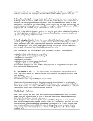 matters, and winning all your cases, if there is a very old case pending and still you are not getting positive
results and you are tired then you may use this spell and see wonders what this spell can do for you.
(5)-House Protection Spells :- House protection spells will always protect your house from bad spirits,
black magic affects, evil powers, wicked peoples and more. Do you feel that your house is not safe and is
not blessed? Do you feel uncomfortable in your house Do you feel that your house is haunted by some
negative energy or evil spirits? Are you worried that robbers can come into your house and trouble you and
rob all your precious belongings? Are you troubled by your neighbors and want to drive them away? Then
this power spell will do wonders for you and will help you achieve your goals.
(6)-PROSPERITY SPELLS:- Prosperity spells are very powerful spells and can make a lot of difference in
your life .Prosperity can be in the form of love, money, good luck, happiness , success anything that can
help you in having a happy and prosperous life.
(7)-Hex Breaking Spells(Spell to Destroy Hex or remove Hex ). Hex Spells can be used for revenge or for
protection. Spells casting hex spells on your enemy is common. If someone has harmed you a lot then you
can use powerful hex spells. Or if you need revenge pr protection from someone then you may go for
magic and powerful hex spells. Also if you are aware that these is hex on you. Then you can go for hex
removing spells or breaking of hex spells called destruction of hex spells.
Spells to Break Hex, Curse, and Black Magic Spells and Destroy Evil Magic Talismans Charms:-
Looking for spells to break or destroy any type of hex.?
Looking for spells to destroy any type of black magic?
Looking for curse lifting spells?
Looking for hex lifting spells?
Looking for spells to lift a curse or generational curse?
Looking for spells to lift a hex or beak hex/
Protection from any type of hex, curse, and black magic is possible by using protection hex spells, curse
spells and protection black magic spells.
(8)-CURSE REMOVAL SPELLS:- Curse removal spell is used to reverse evil curse or remove hex or
curse. Curse removal spell is very powerful and curse removal spell can free you from any type of black
magic spell also.
Are you haunted by Ghost(s)?
Did someone spook you using Black Magic? Are you cursed?
If the Ghostly afflictions are removed or liberated only then can the problems will be solved .Just like a
doctor cures the Viruses which are the root of the disease. In the same way we treat patients for the effects
of subtle body parasites. This science has been known for thousands of years in Vedik India as Tantra, and
it is designed to remove subtle entities and their bad influences.
Why The People Is Suffering:
Some Tantrics expertise is in Black Magic which for material purposes tortures the victim it is directed
toward. In this way those souls are at the mercy of selfish and greedy people. Such tantrics have made
Black Magic their profession simply to make money.
Thus the happy lives of the victims are spoiled. Such so-called Black Magicians no doubt can harm
others,but they do not possess the powers to retract or counter such Tantrics moves. As a result the victim
keeps on suffering, and sometimes it leads to despair and even the death of the victim. It is easy to cause
others harm through Tantra,but very difficult to mend the damage done. In order to disclose the art of
saving - curing, one has to undergo Sadhana and attain the Siddhi (perfection), only a Tantrik of high
caliber can do so
 