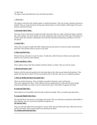 15. Blue Nail.
The types of nails described above have the following effects:
1. Short Nail :-
The subjects with short nails whether square or small lack patience. They are exciting, obstinate and narrow
minded. They are weak structured, having mean characteristics, etc.Such subjects suffer largely from nerve
diseases and heart disorders.
2. Extremely Short Nails :-
This type of nail is short both in length and width. Such nails often are visible with knotty fingers and look
like a dot at fingers end. Such subjects are mostly stupid and easily excited, but if this type of nail appear in
female's hand, she would be a disciplined, strict and with masculine characteristics and likes to rule over
her spouse.
3. Large Nail :-
These nails are equal in length and width. Subjects having such nails are serious by nature and perfectly
plan their work and thus achieve success in any field.
4. Short and Flat Nail :-
Persons having such nails are scary by nature. Usually they suffer from heart ailments and usually their
death are also caused by heart ailments.
5. Short and Heavy Nail :-
These subjects always hide their mistakes and throw blames on others. They are critic by nature.
6. Broad and Square Nail :-
Subjects with this type having pink color and round shape at the side are pure hearted and guileless. They
speak what they have in heart. If They miss pinkish color of the nails, they are not completely guileless.
7. More in Width and Short in Length Nail :-
These are analytical persons. They are highly successful in literature, music and lectures.
They enjoy arguing with others. These subjects with less length and more wide nails thin skin, though
maintain good health, are under excessive mental tension due to their habit of arguing with others.
8. Long and Thin Nail :-
Such subjects are of insatiable mind and weak in physical strength. They even doubt upon themselves.
9. Long and Slightly Bent Nail :-
The married life of such persons is not happy and smooth. They are extremely concupiscent and unstable in
their thinking. They are excessively interested in opposite sex.
10. Narrow Nail :-
They are weak and suffer from poor digestive system. If this type has brittle nails, they suffer from nervous
and liver disorders. Narrow nail's subjects are parasitical by nature.
11. Swollen and Projected Nail :-
 