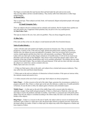 The fingers covered under this type become thick and hard under the nails and can turn easily.
They are drug addicts and have suicidal tendency. They mostly suffer from tuberculosis or other lungs
related diseases.
12. Round Nail :-
This is a good type. These subjects are kind, frank, well mannered, diligent and prudent people with enough
self-reliance.
13. Small Triangular Nail :-
These are subjects who love seclusion and are scholarly and academic. But few besides these qualities are
lazy and careless also. If apprised of their potential, they can prove to be very useful persons.
14. Pale/Yellow Nail :-
This type are cheats to the core, liars, and even gamblers. They are always dogged by poverty.
15. Blue Nail :-
If the nails are blue at the root, the subject is weak hearted and suffer from bronchial diseases.
Nails of Ladies'sHands :-
Ladies with their pink nails-pinkish and slightly projected are fortunate ones. They are materially
prosperous. Contrary to this, if the nails are rough, spotted and without lustre, tending to yellowish or
whitish color, the subjects are poor and addicted to corruption. Their lives are always full of scarcities,
worries, mental agonies and they have their lives with uncertainly, according to "BhavishyaPuran."
Ladies with very short nails on their fingers of hand are of irascible nature. It will not be too much to say
that ladies with such nails are like Mahakali. They always want to keep their spouses under control. The
husbands of this type of ladies should behave their wives carefully and politely. The children also are under
control of this kind of ladies. They are ladies with good character. If the nails are short with their color pale,
the subjects are violent liars. and are crooked to the core.
Marks, Spots and Lines over nails:-
1. If there are black spots or dots on the nails, such subjects have criminal and sensuous tendencies. They
may suffer from skin and blood related diseases.
2. White spots on the nails are indicative of obstruction in blood circulation. If the spots are lustrous white,
this indicates mutual and assertive love.
3. A white crescent at the root of nail is a good sign. Such subjects are always progressive.
Index Finger: - A white crescent on the nail of the index finger, generates the circumstances conductive to
progress and profit. But, if there is a black spot on the nail, this indicates a sudden loss of wealth and deficit
in business. In case the dots is white, the subjects gains in business and commands respect.
Middle Finger: - A white spot on the nail of the middle finger with a crescent make the subject to
undertake voyages, bring wealth and gain prosperity. If there is a black spot or black dot, some near and
dear helps to resolve the problems and helps in troubles. And if there is a projected spot with polish yellow
shade of the nail, the subject is rewarded according to the efforts made, but such a case harms the wife and
brother of the subjects.
Ring FInger :- If there is a crescent on the nail of Apollo, the subject achieves success in mechanical and
machinary work. If there is a white spot or dot, the person takes interest in religious activities. Such person
developes affinity for studies. If there is a black spot, the subject may suffer from allegations or blames and
loses respects of others.
 