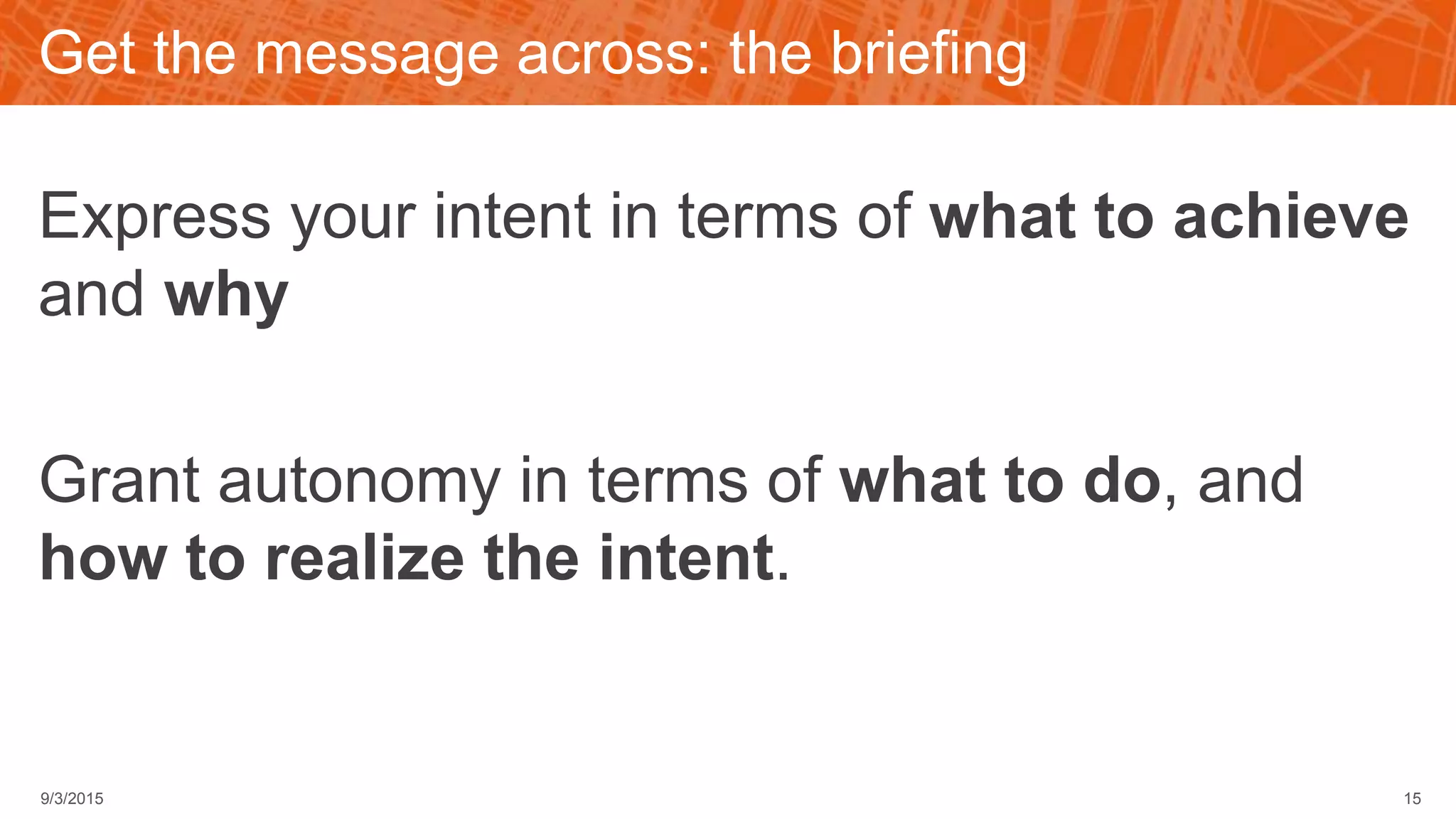 Get the message across: the briefing
Express your intent in terms of what to achieve
and why
Grant autonomy in terms of what to do, and
how to realize the intent.
9/3/2015 15
 