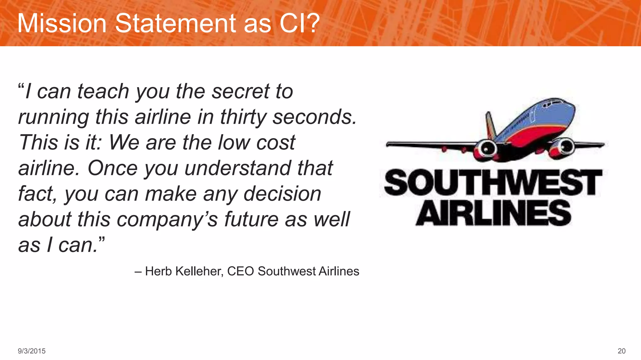 Mission Statement as CI?
“I can teach you the secret to
running this airline in thirty seconds.
This is it: We are the low cost
airline. Once you understand that
fact, you can make any decision
about this company’s future as well
as I can.”
– Herb Kelleher, CEO Southwest Airlines
209/3/2015
 