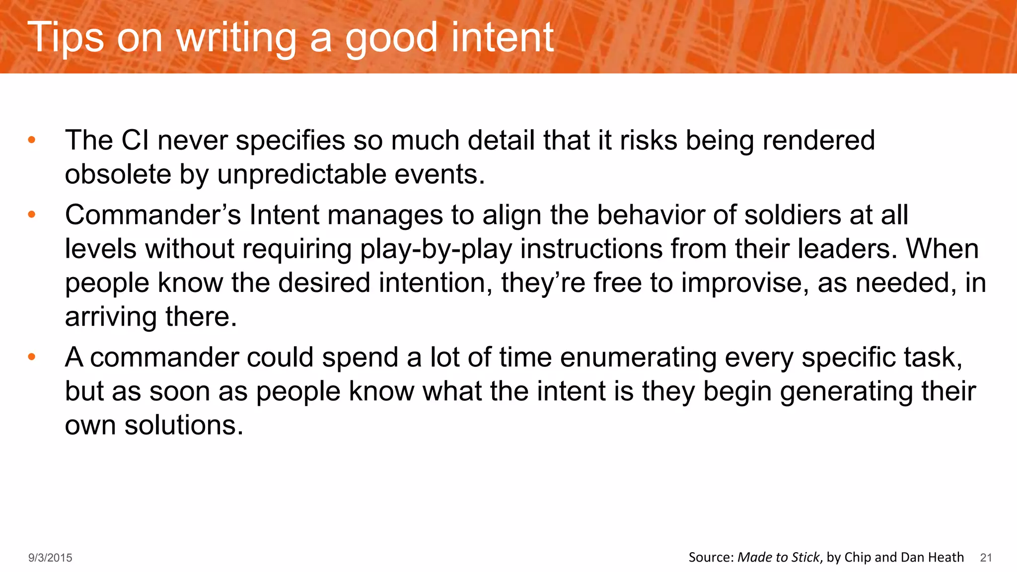 Tips on writing a good intent
• The CI never specifies so much detail that it risks being rendered
obsolete by unpredictable events.
• Commander’s Intent manages to align the behavior of soldiers at all
levels without requiring play-by-play instructions from their leaders. When
people know the desired intention, they’re free to improvise, as needed, in
arriving there.
• A commander could spend a lot of time enumerating every specific task,
but as soon as people know what the intent is they begin generating their
own solutions.
9/3/2015 21Source: Made to Stick, by Chip and Dan Heath
 