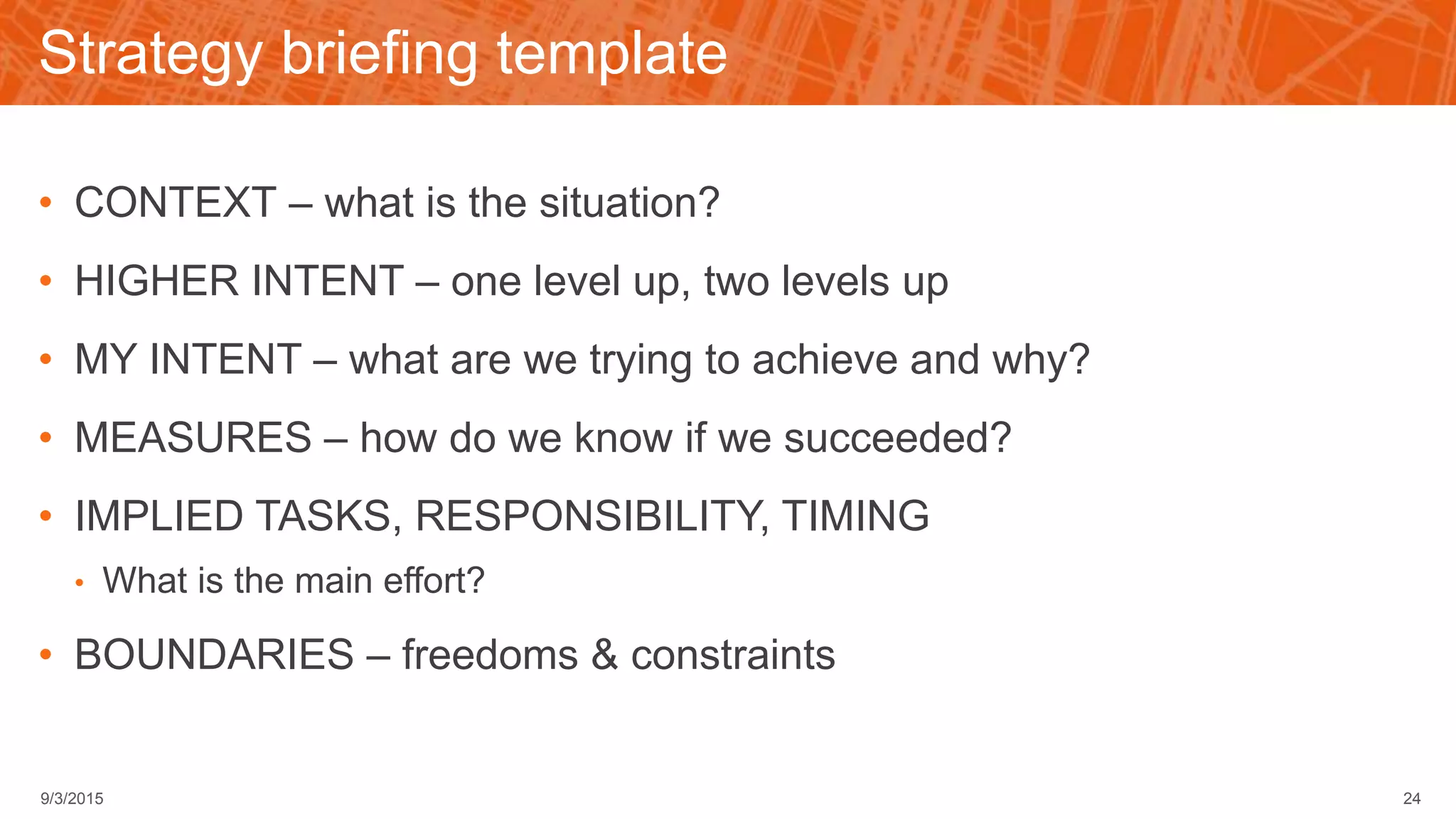 Strategy briefing template
• CONTEXT – what is the situation?
• HIGHER INTENT – one level up, two levels up
• MY INTENT – what are we trying to achieve and why?
• MEASURES – how do we know if we succeeded?
• IMPLIED TASKS, RESPONSIBILITY, TIMING
• What is the main effort?
• BOUNDARIES – freedoms & constraints
249/3/2015
 