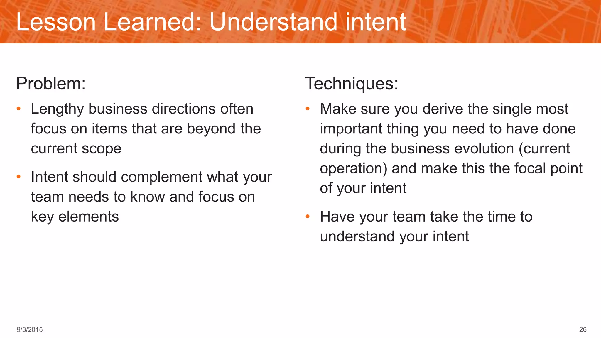 Lesson Learned: Understand intent
Problem:
• Lengthy business directions often
focus on items that are beyond the
current scope
• Intent should complement what your
team needs to know and focus on
key elements
Techniques:
• Make sure you derive the single most
important thing you need to have done
during the business evolution (current
operation) and make this the focal point
of your intent
• Have your team take the time to
understand your intent
269/3/2015
 
