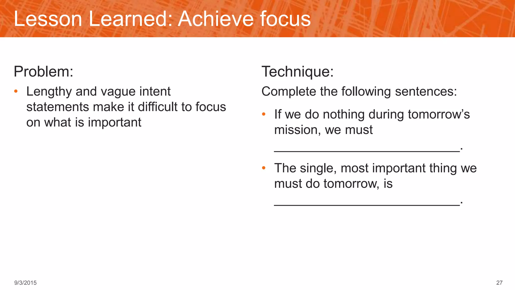 Lesson Learned: Achieve focus
Problem:
• Lengthy and vague intent
statements make it difficult to focus
on what is important
Technique:
Complete the following sentences:
• If we do nothing during tomorrow’s
mission, we must
__________________________.
• The single, most important thing we
must do tomorrow, is
__________________________.
279/3/2015
 