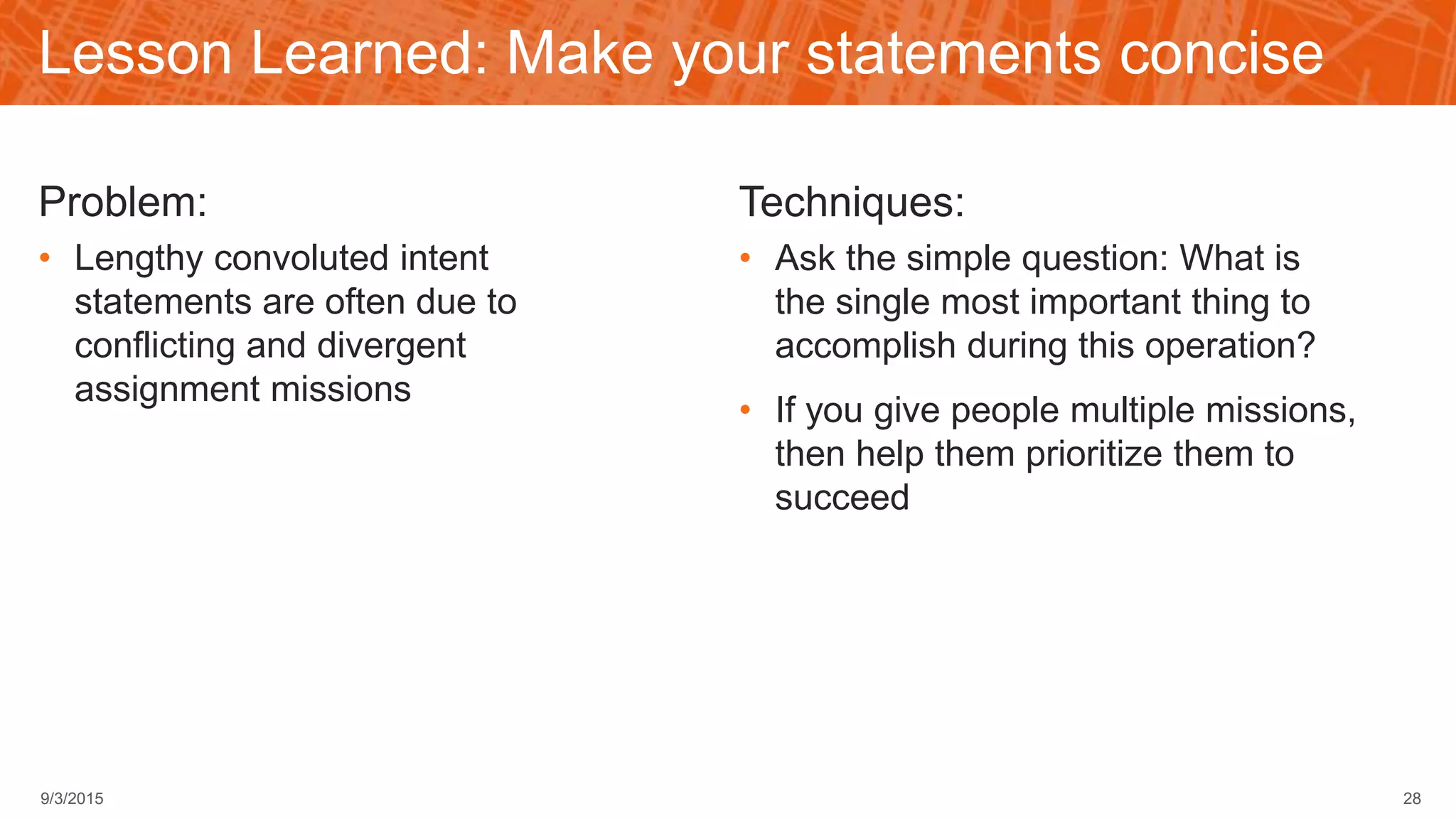Lesson Learned: Make your statements concise
Problem:
• Lengthy convoluted intent
statements are often due to
conflicting and divergent
assignment missions
Techniques:
• Ask the simple question: What is
the single most important thing to
accomplish during this operation?
• If you give people multiple missions,
then help them prioritize them to
succeed
289/3/2015
 
